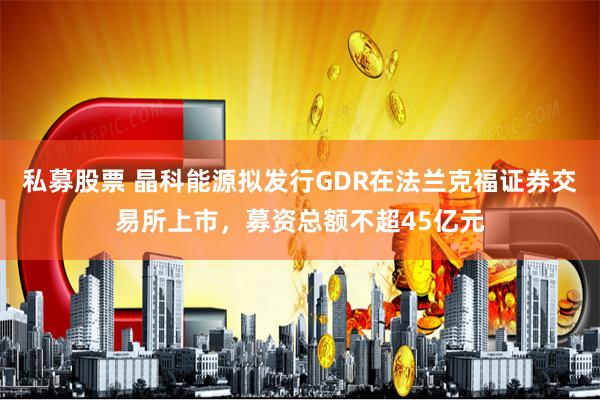 私募股票 晶科能源擬發行GDR在法蘭克福證券交易所上市，募資總額不超45億元