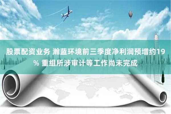 股票配資業(yè)務 瀚藍環(huán)境前三季度凈利潤預增約19% 重組所涉審計等工作尚未完成