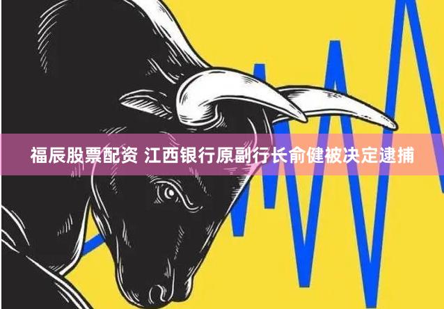 福辰股票配資 江西銀行原副行長俞健被決定逮捕