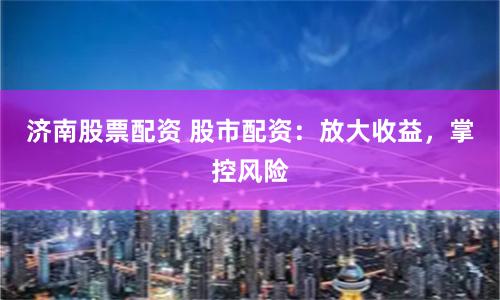 濟南股票配資 股市配資：放大收益，掌控風險