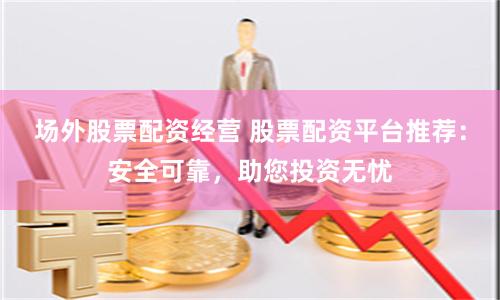 場外股票配資經(jīng)營 股票配資平臺推薦：安全可靠，助您投資無憂
