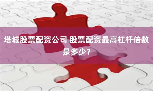 塔城股票配資公司 股票配資最高杠桿倍數是多少？