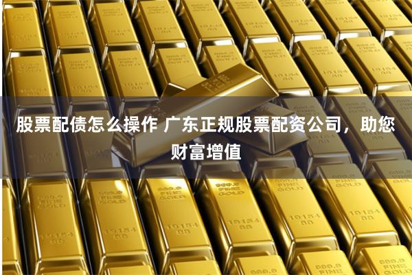 股票配債怎么操作 廣東正規股票配資公司，助您財富增值