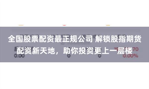 全國股票配資最正規(guī)公司 解鎖股指期貨配資新天地，助你投資更上一層樓
