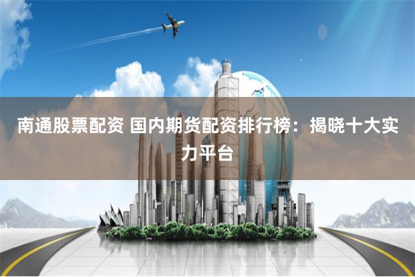 南通股票配資 國內期貨配資排行榜：揭曉十大實力平臺