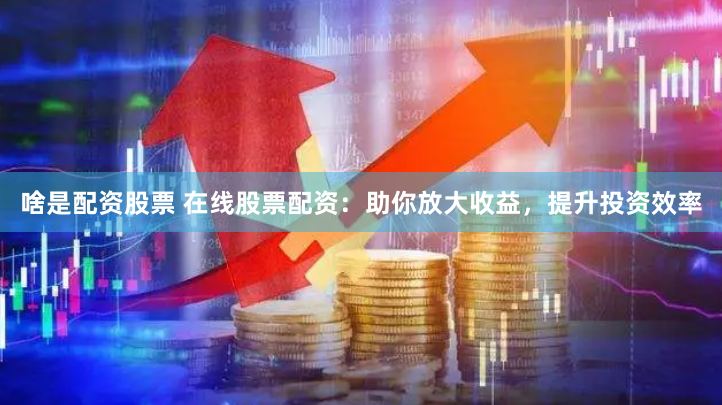 啥是配資股票 在線股票配資：助你放大收益，提升投資效率
