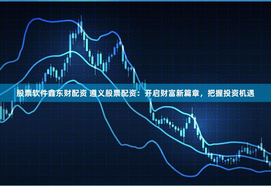 股票軟件鑫東財配資 遵義股票配資：開啟財富新篇章，把握投資機遇