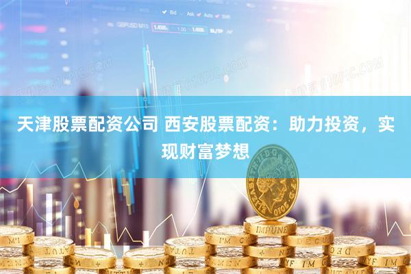 天津股票配資公司 西安股票配資：助力投資，實現財富夢想